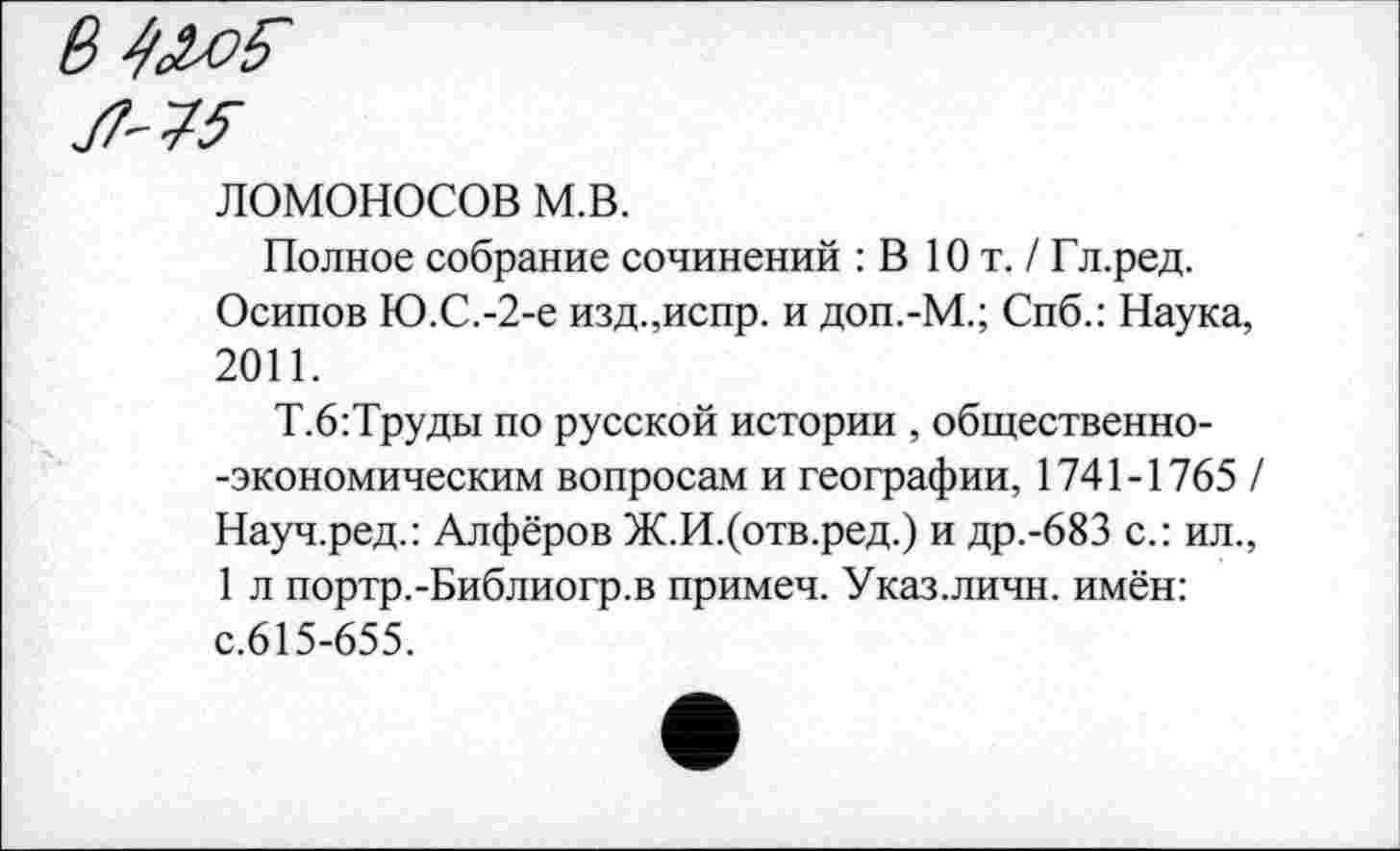 ﻿75-
ломоносов м.в.
Полное собрание сочинений : В Ют. /Гл.ред.
Осипов Ю.С.-2-е изд.,испр. и доп.-М.; Спб.: Наука, 2011.
Т.6:Труды по русской истории , общественно--экономическим вопросам и географии, 1741-1765 / Науч.ред.: Алфёров Ж.И.(отв.ред.) и др.-683 с.: ил., 1 л портр.-Библиогр.в примеч. Указ.личн. имён: с.615-655.